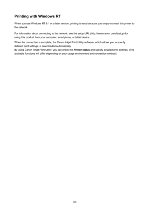 Page 168PrintingwithWindowsRTWhen you use Windows RT 8.1 or a later version, printing is easy because you simply connect this printer to
the network.
For information about connecting to the network, see the setup URL (http://www.canon.com/ijsetup) for
using this product from your computer, smartphone, or tablet device.
When the connection is complete, the Canon Inkjet Print Utility software, which allows you to specify detailed print settings, is downloaded automatically.By using Canon Inkjet Print Utility,...