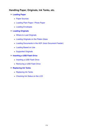 Page 170HandlingPaper,Originals,InkTanks,etc.
LoadingPaper
Paper Sources
Loading Plain Paper / Photo Paper
Loading Envelopes
LoadingOriginals
Where to Load Originals
Loading Originals on the Platen Glass
Loading Documents in the ADF (Auto Document Feeder)
Loading Based on Use
Supported Originals
InsertingaUSBFlashDrive
Inserting a USB Flash Drive
Removing a USB Flash Drive
ReplacingInkTanks
Replacing Ink Tanks
Checking Ink Status on the LCD
170 