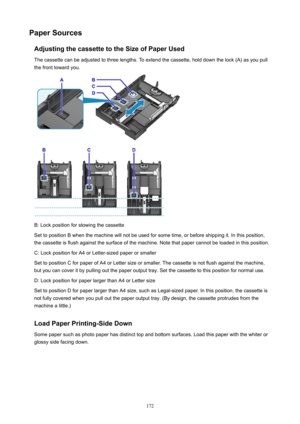 Page 172PaperSourcesAdjustingthecassettetotheSizeofPaperUsedThe cassette can be adjusted to three lengths. To extend the cassette, hold down the lock (A) as you pull
the front toward you.
B: Lock position for stowing the cassette
Set to position B when the machine will not be used for some time, or before shipping it. In this position,
the cassette is flush against the surface of the machine. Note that paper cannot be loaded in this position.
C: Lock position for A4 or Letter-sized paper or smaller
Set...