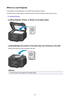 Page 184WheretoLoadOriginalsLoad originals on the platen glass or in the ADF (Auto Document Feeder).To decide where to load originals, consider the size and type of originals and the purpose of use.
Supported Originals
LoadingOriginals,Photos,orBooksontheplatenglass
LoadingMultipleDocumentsoftheSameSizeandThicknessintheADF
Individual documents can also be loaded in the ADF.
Note
