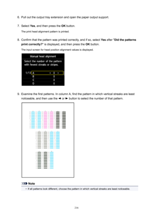 Page 2166.Pull out the output tray extension and open the paper output support.7.
Select Yes, and then press the  OK button.
The print head alignment pattern is printed.
8.
Confirm that the pattern was printed correctly, and if so, select  Yes after " Didthepatterns
printcorrectly? " is displayed, and then press the  OK button.
The input screen for head position alignment values is displayed.
9.
Examine the first patterns. In column A, find the pattern in which vertical streaks are least
noticeable,...