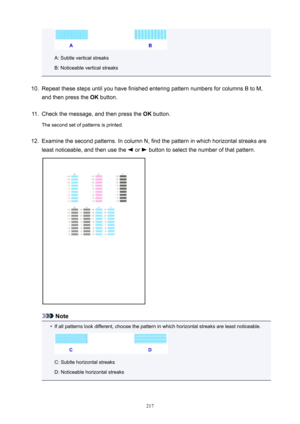 Page 217A: Subtle vertical streaks
B: Noticeable vertical streaks
10.
Repeat these steps until you have finished entering pattern numbers for columns B to M,
and then press the  OK button.
11.
Check the message, and then press the  OK button.
The second set of patterns is printed.
12.
Examine the second patterns. In column N, find the pattern in which horizontal streaks are least noticeable, and then use the 
 or  button to select the number of that pattern.
Note
