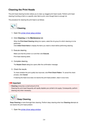 Page 220CleaningthePrintHeadsThe print head cleaning function allows you to clear up clogged print head nozzle. Perform print head
cleaning if printing is faint or a specific color fails to print, even though there is enough ink.
The procedure for cleaning the print head is as follows:
Cleaning
1.
Open the printer driver setup window
2.
Click  Cleaning  on the Maintenance  tab
When the  PrintHeadCleaning  dialog box opens, select the ink group for which cleaning is to be
performed.
Click...