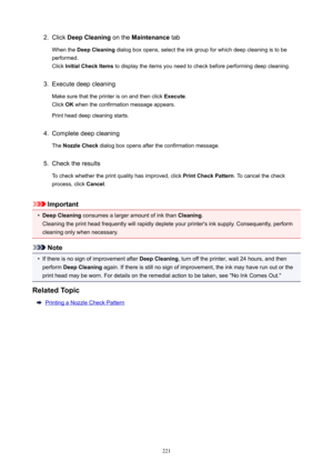 Page 2212.Click DeepCleaning  on the Maintenance  tab
When the  DeepCleaning  dialog box opens, select the ink group for which deep cleaning is to be
performed.
Click  InitialCheckItems  to display the items you need to check before performing deep cleaning.3.
Execute deep cleaning
Make sure that the printer is on and then click  Execute.
Click  OK when the confirmation message appears.
Print head deep cleaning starts.
4.
Complete deep cleaning
The  NozzleCheck  dialog box opens after the confirmation...