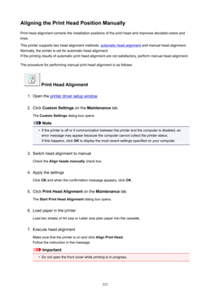 Page 223AligningthePrintHeadPositionManuallyPrint head alignment corrects the installation positions of the print head and improves deviated colors and
lines.
This printer supports two head alignment methods: 
automatic head alignment  and manual head alignment.
Normally, the printer is set for automatic head alignment.
If the printing results of automatic print head alignment are not satisfactory, perform manual head alignment.
The procedure for performing manual print head alignment is as follows:...