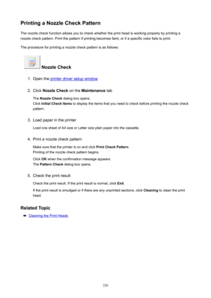 Page 226PrintingaNozzleCheckPatternThe nozzle check function allows you to check whether the print head is working properly by printing anozzle check pattern. Print the pattern if printing becomes faint, or if a specific color fails to print.
The procedure for printing a nozzle check pattern is as follows:
NozzleCheck
1.
Open the printer driver setup window
2.
Click  NozzleCheck  on the Maintenance  tab
The  NozzleCheck  dialog box opens.
Click  InitialCheckItems  to display the items that you need to...