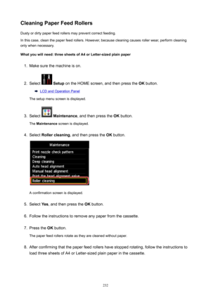 Page 232CleaningPaperFeedRollersDusty or dirty paper feed rollers may prevent correct feeding.
In this case, clean the paper feed rollers. However, because cleaning causes roller wear, perform cleaning
only when necessary.
Whatyouwillneed:threesheetsofA4orLetter-sizedplainpaper1.
Make sure the machine is on.
2.
Select   Setup  on the HOME screen, and then press the  OK button.
LCD and Operation Panel
The setup menu screen is displayed.
3.
Select   Maintenance , and then press the  OK button.
The...