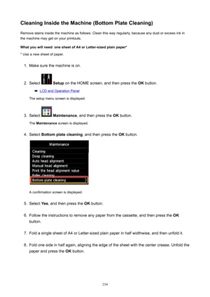 Page 234CleaningInsidetheMachine(BottomPlateCleaning)Remove stains inside the machine as follows. Clean this way regularly, because any dust or excess ink in
the machine may get on your printouts.
Whatyouwillneed:onesheetofA4orLetter-sizedplainpaper* * Use a new sheet of paper.1.
Make sure the machine is on.
2.
Select   Setup  on the HOME screen, and then press the  OK button.
LCD and Operation Panel
The setup menu screen is displayed.
3.
Select   Maintenance , and then press the  OK button.
The...