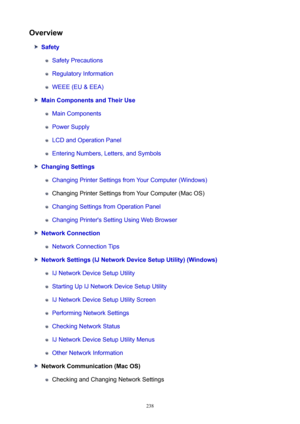 Page 238Overview
Safety
Safety Precautions
Regulatory Information
WEEE (EU & EEA)
MainComponentsandTheirUse
Main Components
Power Supply
LCD and Operation Panel
Entering Numbers, Letters, and Symbols
ChangingSettings
Changing Printer Settings from Your Computer (Windows)
Changing Printer Settings from Your Computer (Mac OS)
Changing Settings from Operation Panel
Changing Printer's Setting Using Web Browser
NetworkConnection
Network Connection Tips...