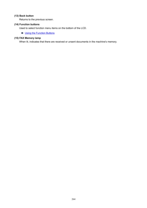 Page 264(13)BackbuttonReturns to the previous screen.
(14)Functionbuttons Used to select function menu items on the bottom of the LCD.
Using the Function Buttons
(15)FAXMemorylamp When lit, indicates that there are received or unsent documents in the machine's memory.
264 