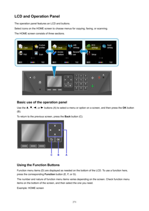 Page 271LCDandOperationPanelThe operation panel features an LCD and buttons.
Select icons on the HOME screen to choose menus for copying, faxing, or scanning.
The HOME screen consists of three sections.
Basicuseoftheoperationpanel
Use the 
, , , or  buttons (A) to select a menu or option on a screen, and then press the  OK button
(B).
To return to the previous screen, press the  Back button (C).
UsingtheFunctionButtons
Function menu items (D) are displayed as needed on the bottom of the LCD. To use a...