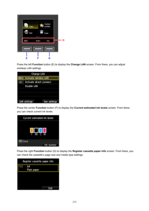 Page 272Press the left Function button (E) to display the  ChangeLAN screen. From there, you can adjust
wireless LAN settings.
Press the center  Function button (F) to display the  Currentestimatedinklevels  screen. From there,
you can check current ink levels.
Press the right  Function button (G) to display the  Registercassettepaperinfo  screen. From there, you
can check the cassette's page size and media type settings.
272 