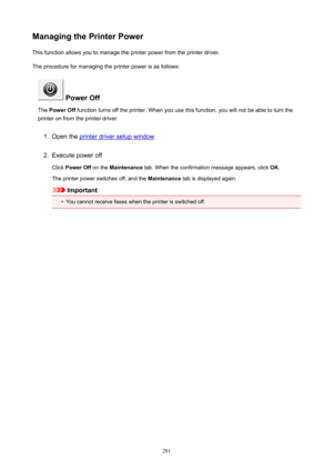 Page 281ManagingthePrinterPowerThis function allows you to manage the printer power from the printer driver.
The procedure for managing the printer power is as follows:
PowerOff
The  PowerOff  function turns off the printer. When you use this function, you will not be able to turn the
printer on from the printer driver.
1.
Open the printer driver setup window
2.
Execute power off
Click  PowerOff  on the Maintenance  tab. When the confirmation message appears, click  OK.
The printer power switches off, and...