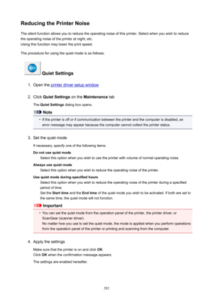 Page 282ReducingthePrinterNoiseThe silent function allows you to reduce the operating noise of this printer. Select when you wish to reduce
the operating noise of the printer at night, etc.
Using this function may lower the print speed.
The procedure for using the quiet mode is as follows:
QuietSettings
1.
Open the printer driver setup window
2.
Click  QuietSettings  on the Maintenance  tab
The  QuietSettings  dialog box opens.
Note
