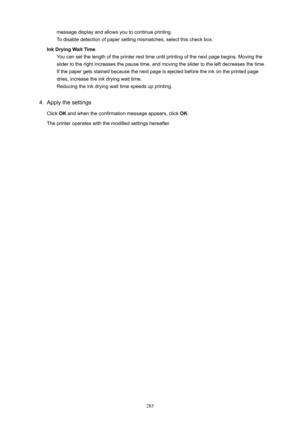 Page 285message display and allows you to continue printing.
To disable detection of paper setting mismatches, select this check box.
InkDryingWaitTime You can set the length of the printer rest time until printing of the next page begins. Moving the
slider to the right increases the pause time, and moving the slider to the left decreases the time. If the paper gets stained because the next page is ejected before the ink on the printed page
dries, increase the ink drying wait time. Reducing the ink drying...