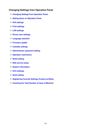 Page 286ChangingSettingsfromOperationPanel
ChangingSettingsfromOperationPanel
SettingItemsonOperationPanel
FAXsettings
Printsettings
LANsettings
Deviceusersettings
Languageselection
Firmwareupdate
Cassettesettings
Administratorpasswordsetting
Operationrestrictions
Resetsetting
Webservicesetup
Systeminformation
ECOsettings
Quietsetting
RegisteringFavoriteSettings(Customprofiles)
CheckingtheTotalNumberofUsesofMachine
286 