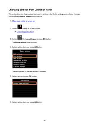 Page 287ChangingSettingsfromOperationPanelThis section describes the procedure to change the settings in the  Devicesettings screen, taking the steps
to specify  Preventpaperabrasion  as an example.1.
Make sure printer is turned on.
2.
Select  Setup  on HOME screen.
LCD and Operation Panel
3.
Select  Devicesettings  and press OK button.
The  Devicesettings  screen appears.
4.
Select setting item and press  OK button.
The setting screen for the selected item is displayed.
5.
Select item and press  OK...