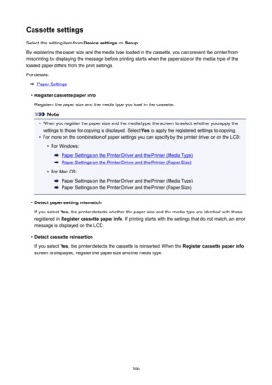 Page 306CassettesettingsSelect this setting item from  Devicesettings on Setup .
By registering the paper size and the media type loaded in the cassette, you can prevent the printer from
misprinting by displaying the message before printing starts when the paper size or the media type of the
loaded paper differs from the print settings.
For details:
Paper Settings
