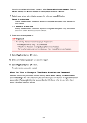 Page 309If you do not specify an administrator password, select Removeadministratorpassword. Selecting
Yes  and pressing the  OK button displays the message again. Press the  OK button.7.
Select range where administrator password is valid and press  OK button.
RemoteUIorothertools Entering the administrator password is required to change the setting items using Remote UI or
some software.
LCD,RemoteUI,orothertools Entering the administrator password is required to change the setting items using the...