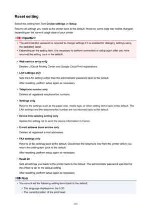 Page 314ResetsettingSelect this setting item from  Devicesettings on Setup .
Returns all settings you made to the printer back to the default. However, some data may not be changed,
depending on the current usage state of your printer.
Important
