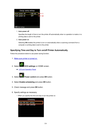 Page 3201.
Autopoweroff
Specifies the length of time to turn the printer off automatically when no operation is made or no
printing data is sent to the printer.
2.
Autopoweron
Selecting  ON enables the printer to turn on automatically when a scanning command from a
computer or printing data is sent to the printer.
SpecifyingTimeandDaytoTurnon/offPrinterAutomatically
Follow the procedure below to use power saving function.
1.
Make sure printer is turned on.
2.
Select   ECOsettings  on HOME screen....