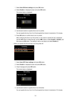 Page 3211.Select AutoONtimersettings  and press OK button.2.
Select  Enable  on displayed screen and press  OK button.
The screen below is displayed.
3.
Use Numeric buttons to specify time to turn on printer.
You can specify the hour from 0 to 24 and specify the minute in increments of 10 minutes.
4.
Press  OK button to confirm time to turn on printer.
After confirming the time to turn the printer on, the screen to specify the day is displayed.
Use the 
 button to select the day, use the  button to select...