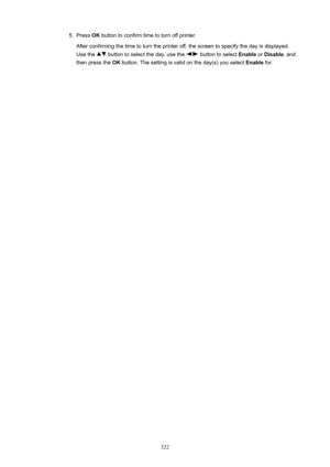 Page 3225.Press OK button to confirm time to turn off printer.
After confirming the time to turn the printer off, the screen to specify the day is displayed.
Use the 
 button to select the day, use the  button to select  Enable or Disable , and
then press the  OK button. The setting is valid on the day(s) you select  Enable for.322 