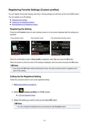 Page 325RegisteringFavoriteSettings(Customprofiles)You can register the favorite copying, scanning, or faxing settings and call them up from the HOME screen.
You can register up to 20 settings.
Registering the Setting
Calling Up the Registered Setting
Editing/Deleting the Registered setting
RegisteringtheSetting
Press the left  Function button on each standby screen or on the screen displayed after the settings are
specified.
Copy standby screenScan standby screenFax transmission standby screen
When the...