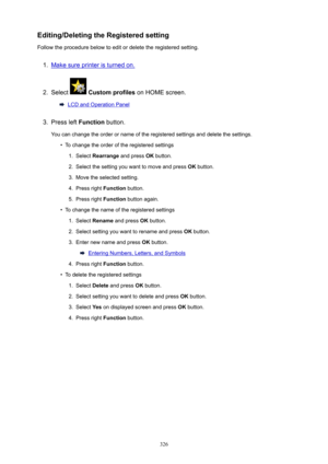 Page 326Editing/DeletingtheRegisteredsetting
Follow the procedure below to edit or delete the registered setting.1.
Make sure printer is turned on.
2.
Select   Customprofiles  on HOME screen.
LCD and Operation Panel
3.
Press left Function button.
You can change the order or name of the registered settings and delete the settings.
