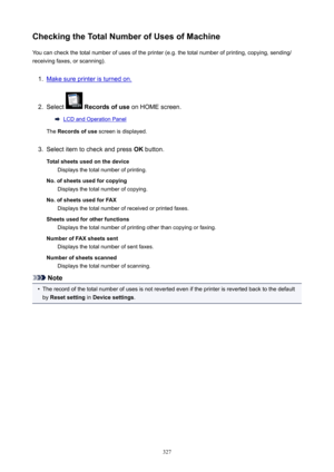 Page 327CheckingtheTotalNumberofUsesofMachineYou can check the total number of uses of the printer (e.g. the total number of printing, copying, sending/
receiving faxes, or scanning).1.
Make sure printer is turned on.
2.
Select   Recordsofuse  on HOME screen.
LCD and Operation Panel
The  Recordsofuse  screen is displayed.
3.
Select item to check and press  OK button.
Totalsheetsusedonthedevice Displays the total number of printing.
No.ofsheetsusedforcopying Displays the total number of...