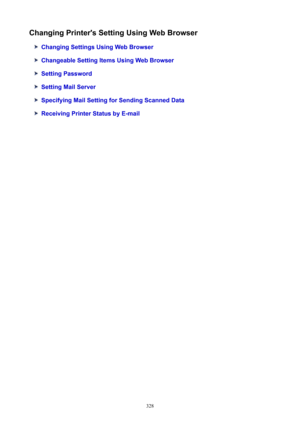 Page 328ChangingPrinter'sSettingUsingWebBrowser
ChangingSettingsUsingWebBrowser
ChangeableSettingItemsUsingWebBrowser
SettingPassword
SettingMailServer
SpecifyingMailSettingforSendingScannedData
ReceivingPrinterStatusbyE-mail
328 