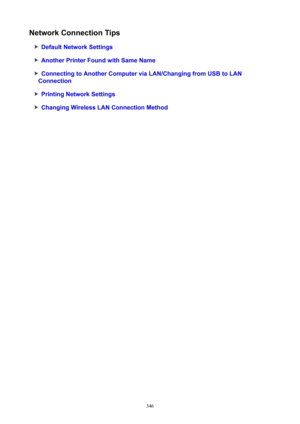 Page 346NetworkConnectionTips
DefaultNetworkSettings
AnotherPrinterFoundwithSameName
ConnectingtoAnotherComputerviaLAN/ChangingfromUSBtoLAN
Connection
PrintingNetworkSettings
ChangingWirelessLANConnectionMethod
346 