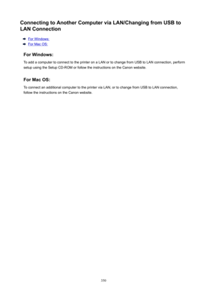 Page 350ConnectingtoAnotherComputerviaLAN/ChangingfromUSBtoLANConnection
For Windows:
For Mac OS:
ForWindows: To add a computer to connect to the printer on a LAN or to change from USB to LAN connection, perform
setup using the Setup CD-ROM or follow the instructions on the Canon website.
ForMacOS:
To connect an additional computer to the printer via LAN, or to change from USB to LAN connection,
follow the instructions on the Canon website.
350 