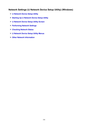 Page 356NetworkSettings(IJNetworkDeviceSetupUtility)(Windows)
IJNetworkDeviceSetupUtility
StartingUpIJNetworkDeviceSetupUtility
IJNetworkDeviceSetupUtilityScreen
PerformingNetworkSettings
CheckingNetworkStatus
IJNetworkDeviceSetupUtilityMenus
OtherNetworkInformation
356 