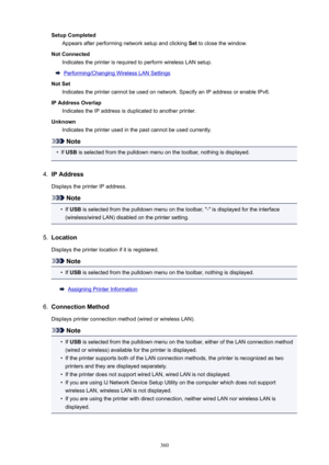 Page 360SetupCompletedAppears after performing network setup and clicking  Set to close the window.
NotConnected Indicates the printer is required to perform wireless LAN setup.
Performing/Changing Wireless LAN Settings
NotSet Indicates the printer cannot be used on network. Specify an IP address or enable IPv6.
IPAddressOverlap Indicates the IP address is duplicated to another printer.
Unknown Indicates the printer used in the past cannot be used currently.
Note
