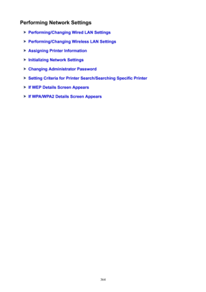 Page 364PerformingNetworkSettings
Performing/ChangingWiredLANSettings
Performing/ChangingWirelessLANSettings
AssigningPrinterInformation
InitializingNetworkSettings
ChangingAdministratorPassword
SettingCriteriaforPrinterSearch/SearchingSpecificPrinter
IfWEPDetailsScreenAppears
IfWPA/WPA2DetailsScreenAppears
364 