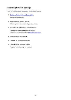 Page 373InitializingNetworkSettingsFollow the procedure below to initializing printer network settings.1.
Start up IJ Network Device Setup Utility.
Detected printers are listed.
2.
Select printer to initialize settings.
Select the printer with  Available displayed on  Status.
3.
Select  ResetLANsettings  on Printer  menu.
The  ConfirmPrinterPassword  screen appears.
For more on the password, refer to 
Administrator Password .
4.
Enter password and click  OK.
5.
Click  Yes on the displayed screen.
6.
Click...