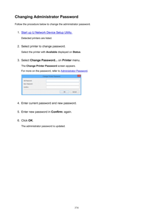 Page 374ChangingAdministratorPasswordFollow the procedure below to change the administrator password.1.
Start up IJ Network Device Setup Utility.
Detected printers are listed.
2.
Select printer to change password.
Select the printer with  Available displayed on  Status.
3.
Select  ChangePassword...  on Printer  menu.
The  ChangePrinterPassword  screen appears.
For more on the password, refer to 
Administrator Password .
4.
Enter current password and new password.
5.
Enter new password in  Confirm: again....