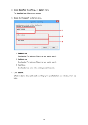 Page 3762.Select SpecifiedSearching...  on Option  menu.
The  SpecifiedSearching  screen appears.3.
Select item to specify and enter value.
1.
IPv4Address
Specifies the IPv4 address of the printer you want to search.
2.
IPv6Address
Specifies the IPv6 address of the printer you want to search.
3.
HostName
Specifies the host name of the printer you want to search.
4.
Click  Search .
IJ Network Device Setup Utility starts searching by the specified criteria and detected printers are
listed.
376 