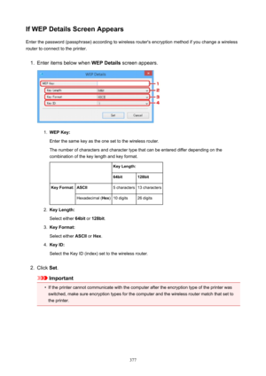 Page 377IfWEPDetailsScreenAppearsEnter the password (passphrase) according to wireless router's encryption method if you change a wireless
router to connect to the printer.1.
Enter items below when  WEPDetails screen appears.
1.
WEPKey:
Enter the same key as the one set to the wireless router.
The number of characters and character type that can be entered differ depending on the
combination of the key length and key format.
 KeyLength:64bit128bitKeyFormat:ASCII5 characters13 charactersHexadecimal (...