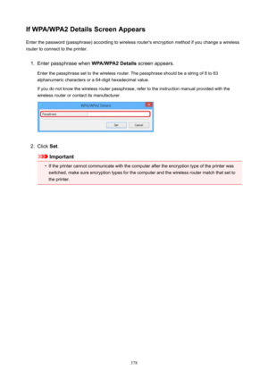 Page 378IfWPA/WPA2DetailsScreenAppearsEnter the password (passphrase) according to wireless router's encryption method if you change a wireless
router to connect to the printer.1.
Enter passphrase when  WPA/WPA2Details screen appears.
Enter the passphrase set to the wireless router. The passphrase should be a string of 8 to 63
alphanumeric characters or a 64-digit hexadecimal value.
If you do not know the wireless router passphrase, refer to the instruction manual provided with the
wireless router or...