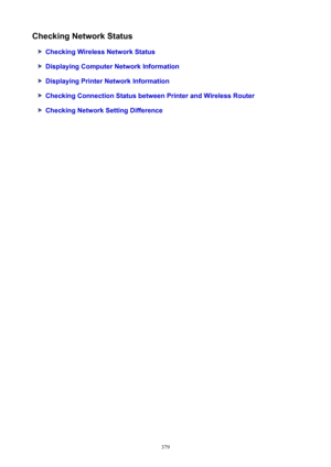 Page 379CheckingNetworkStatus
CheckingWirelessNetworkStatus
DisplayingComputerNetworkInformation
DisplayingPrinterNetworkInformation
CheckingConnectionStatusbetweenPrinterandWirelessRouter
CheckingNetworkSettingDifference
379 