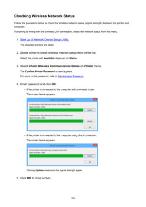 Page 380CheckingWirelessNetworkStatusFollow the procedure below to check the wireless network status (signal strength) between the printer and
computer.
If anything is wrong with the wireless LAN connection, check the network status from this menu.1.
Start up IJ Network Device Setup Utility.
The detected printers are listed.
2.
Select printer to check wireless network status from printer list.
Select the printer with  Available displayed on  Status.
3.
Select  CheckWirelessCommunicationStatus  on Printer...