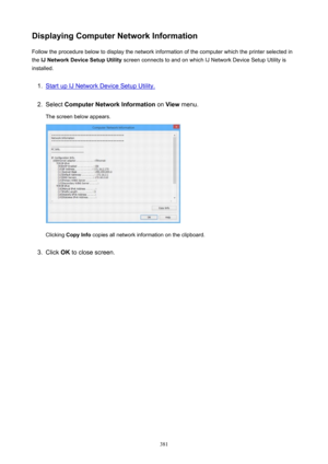 Page 381DisplayingComputerNetworkInformationFollow the procedure below to display the network information of the computer which the printer selected in
the  IJNetworkDeviceSetupUtility  screen connects to and on which IJ Network Device Setup Utility is
installed.1.
Start up IJ Network Device Setup Utility.
2.
Select  ComputerNetworkInformation  on View  menu.
The screen below appears.
Clicking  CopyInfo  copies all network information on the clipboard.
3.
Click OK to close screen.
381 