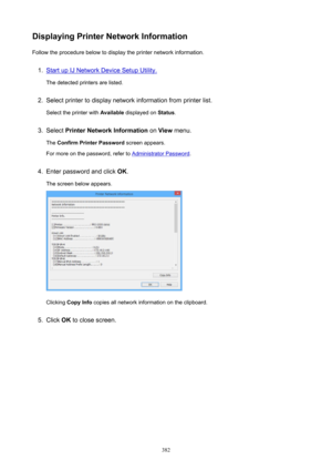 Page 382DisplayingPrinterNetworkInformationFollow the procedure below to display the printer network information.1.
Start up IJ Network Device Setup Utility.
The detected printers are listed.
2.
Select printer to display network information from printer list.
Select the printer with  Available displayed on  Status.
3.
Select  PrinterNetworkInformation  on View  menu.
The  ConfirmPrinterPassword  screen appears.
For more on the password, refer to 
Administrator Password .
4.
Enter password and click  OK....