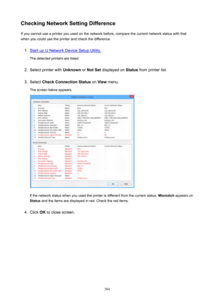 Page 384CheckingNetworkSettingDifferenceIf you cannot use a printer you used on the network before, compare the current network status with that
when you could use the printer and check the difference.1.
Start up IJ Network Device Setup Utility.
The detected printers are listed.
2.
Select printer with  Unknown or NotSet  displayed on  Status from printer list.
3.
Select  CheckConnectionStatus  on View  menu.
The screen below appears.
If the network status when you used the printer is different from the...