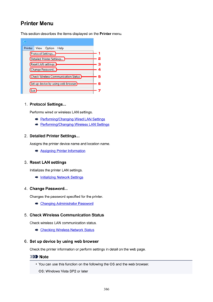 Page 386PrinterMenuThis section describes the items displayed on the  Printer menu.1.
ProtocolSettings...
Performs wired or wireless LAN settings.
Performing/Changing Wired LAN Settings
Performing/Changing Wireless LAN Settings
2.
DetailedPrinterSettings...
Assigns the printer device name and location name.
Assigning Printer Information
3.
ResetLANsettings Initializes the printer LAN settings.
Initializing Network Settings
4.
ChangePassword...
Changes the password specified for the printer.
Changing...