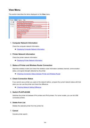 Page 388ViewMenuThis section describes the items displayed on the  View menu.1.
ComputerNetworkInformation
Check the computer network information.
Displaying Computer Network Information
2.
PrinterNetworkInformation
Check the printer network information.
Displaying Printer Network Information
3.
StatusofPrinterandWirelessRouterConnection
Searches wireless routers and check the wireless router information (wireless channel, communication
status, and signal strength) detected by the printer.
Checking...