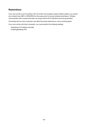 Page 400RestrictionsIf you use a printer over the wireless LAN, the printer may recognize nearby wireless systems, you should
set a network key (WEP or WPA/WPA2) to the access point to encrypt wireless transmission. Wireless
communication with a product that does not comply with the Wi-Fi standard cannot be guaranteed.
Connecting with too many computers may affect the printer performance, such as printing speed. If you use a printer with direct connection, you cannot perform the following settings: