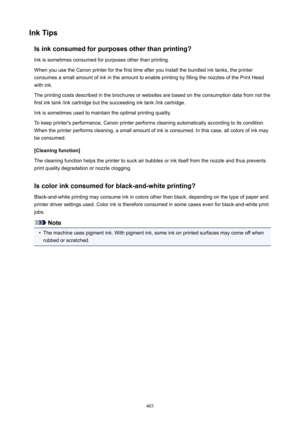Page 403InkTipsIsinkconsumedforpurposesotherthanprinting?Ink is sometimes consumed for purposes other than printing.
When you use the Canon printer for the first time after you install the bundled ink tanks, the printer consumes a small amount of ink in the amount to enable printing by filling the nozzles of the Print Head
with ink.
The printing costs described in the brochures or websites are based on the consumption data from not the
first ink tank /ink cartridge but the succeeding ink tank /ink...